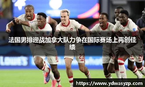 法国男排迎战加拿大队力争在国际赛场上再创佳绩