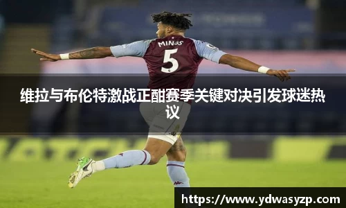 维拉与布伦特激战正酣赛季关键对决引发球迷热议