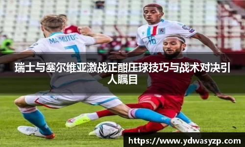 瑞士与塞尔维亚激战正酣压球技巧与战术对决引人瞩目