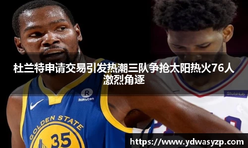 杜兰特申请交易引发热潮三队争抢太阳热火76人激烈角逐