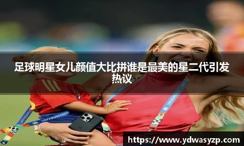 足球明星女儿颜值大比拼谁是最美的星二代引发热议